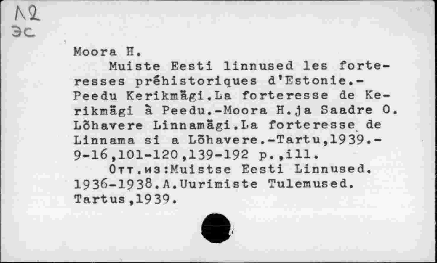 ﻿Moora H.
Muiste Eesti linnused les forteresses préhistoriques d’Estonie.-Peedu Kerikmâgi.La forteresse de Ke-rikmâgi à Peedu.-Moora H.ja Saadre 0 LShavere Linn amagi . La forteresse de Linnama si a Lôhavere.-Tartu,1939.-9-16,101-120,139-192 p.,ill.
Отт.из:Muistse Eesti Linnused. І9З6-І9З8.A.Uuriniste Tulemused. Tartus,1939.